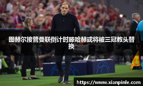 图赫尔接管曼联倒计时滕哈赫或将被三冠教头替换